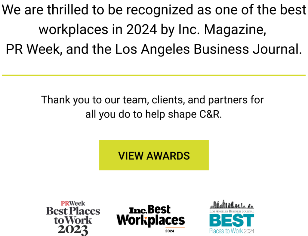 We are thrilled to be recognized as one of the best workplaces in 2024 by Inc. Magazine,  PR Week, and the Los Angeles Business Journal. Thank you to our team, clients, and partners for  all you do to help shape C&R.